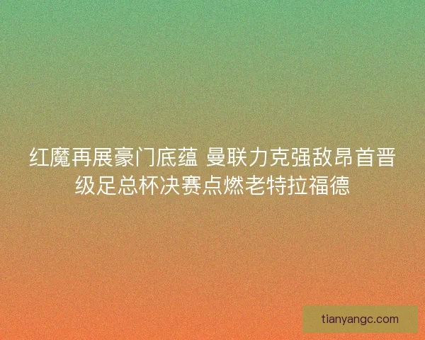 红魔再展豪门底蕴 曼联力克强敌昂首晋级足总杯决赛点燃老特拉福德