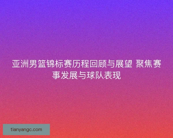 亚洲男篮锦标赛历程回顾与展望 聚焦赛事发展与球队表现