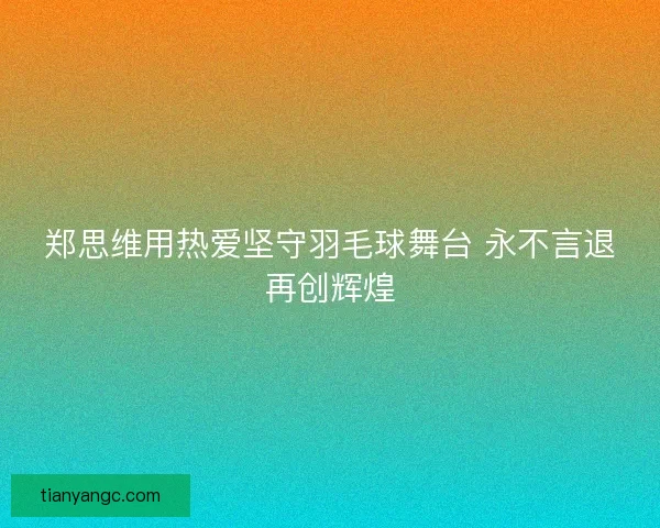 郑思维用热爱坚守羽毛球舞台 永不言退再创辉煌