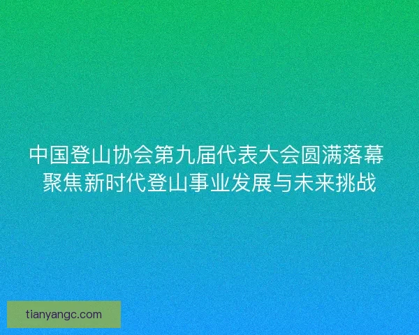 中国登山协会第九届代表大会圆满落幕 聚焦新时代登山事业发展与未来挑战