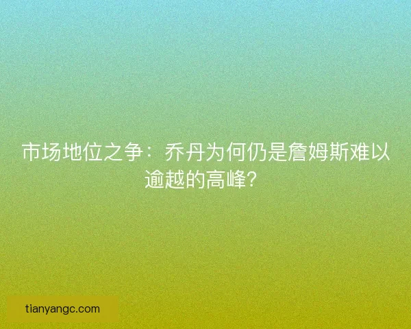 市场地位之争：乔丹为何仍是詹姆斯难以逾越的高峰？