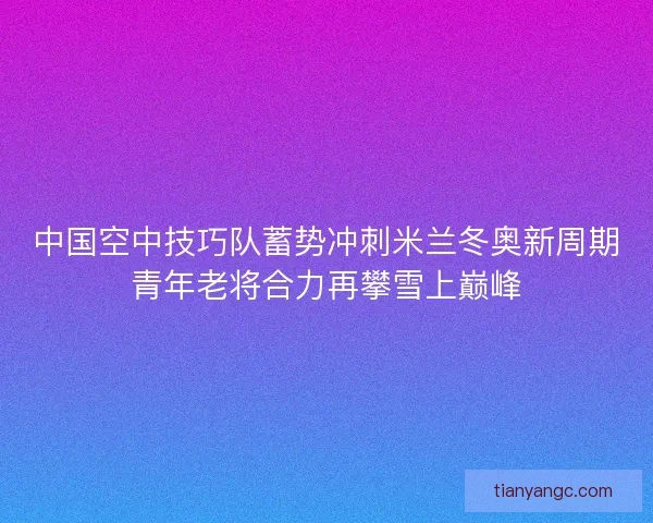 中国空中技巧队蓄势冲刺米兰冬奥新周期青年老将合力再攀雪上巅峰